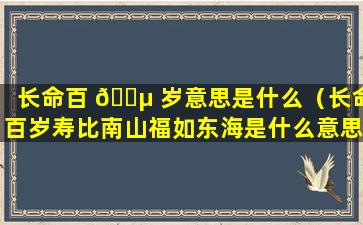 长命百 🐵 岁意思是什么（长命百岁寿比南山福如东海是什么意思 🐦 ）